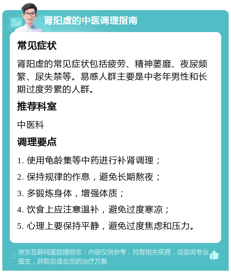 肾阳虚的中医调理指南 常见症状 肾阳虚的常见症状包括疲劳、精神萎靡、夜尿频繁、尿失禁等。易感人群主要是中老年男性和长期过度劳累的人群。 推荐科室 中医科 调理要点 1. 使用龟龄集等中药进行补肾调理； 2. 保持规律的作息，避免长期熬夜； 3. 多锻炼身体，增强体质； 4. 饮食上应注意温补，避免过度寒凉； 5. 心理上要保持平静，避免过度焦虑和压力。