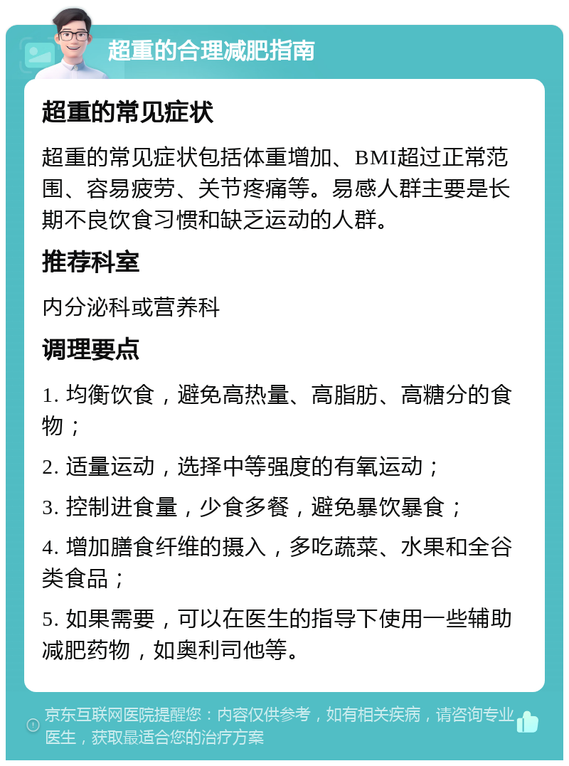 超重的合理减肥指南 超重的常见症状 超重的常见症状包括体重增加、BMI超过正常范围、容易疲劳、关节疼痛等。易感人群主要是长期不良饮食习惯和缺乏运动的人群。 推荐科室 内分泌科或营养科 调理要点 1. 均衡饮食，避免高热量、高脂肪、高糖分的食物； 2. 适量运动，选择中等强度的有氧运动； 3. 控制进食量，少食多餐，避免暴饮暴食； 4. 增加膳食纤维的摄入，多吃蔬菜、水果和全谷类食品； 5. 如果需要，可以在医生的指导下使用一些辅助减肥药物，如奥利司他等。