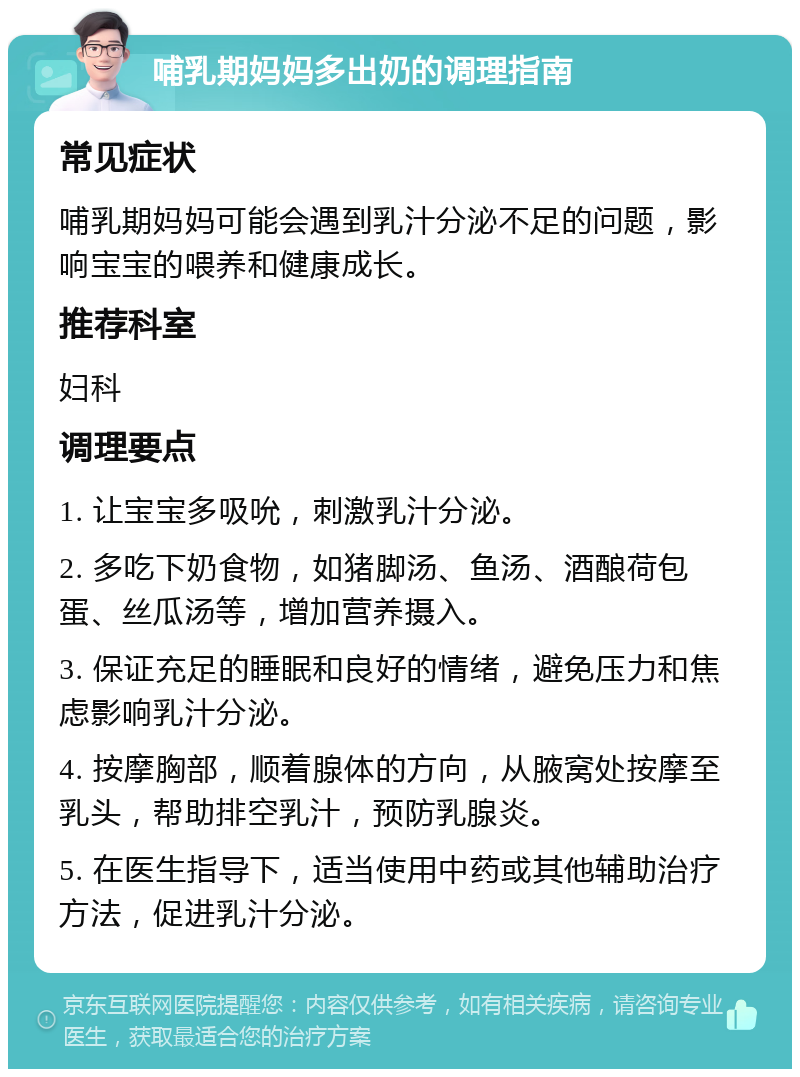 哺乳期妈妈多出奶的调理指南 常见症状 哺乳期妈妈可能会遇到乳汁分泌不足的问题，影响宝宝的喂养和健康成长。 推荐科室 妇科 调理要点 1. 让宝宝多吸吮，刺激乳汁分泌。 2. 多吃下奶食物，如猪脚汤、鱼汤、酒酿荷包蛋、丝瓜汤等，增加营养摄入。 3. 保证充足的睡眠和良好的情绪，避免压力和焦虑影响乳汁分泌。 4. 按摩胸部，顺着腺体的方向，从腋窝处按摩至乳头，帮助排空乳汁，预防乳腺炎。 5. 在医生指导下，适当使用中药或其他辅助治疗方法，促进乳汁分泌。