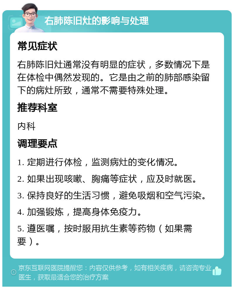 右肺陈旧灶的影响与处理 常见症状 右肺陈旧灶通常没有明显的症状，多数情况下是在体检中偶然发现的。它是由之前的肺部感染留下的病灶所致，通常不需要特殊处理。 推荐科室 内科 调理要点 1. 定期进行体检，监测病灶的变化情况。 2. 如果出现咳嗽、胸痛等症状，应及时就医。 3. 保持良好的生活习惯，避免吸烟和空气污染。 4. 加强锻炼，提高身体免疫力。 5. 遵医嘱，按时服用抗生素等药物（如果需要）。