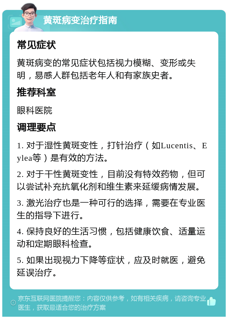 黄斑病变治疗指南 常见症状 黄斑病变的常见症状包括视力模糊、变形或失明，易感人群包括老年人和有家族史者。 推荐科室 眼科医院 调理要点 1. 对于湿性黄斑变性，打针治疗（如Lucentis、Eylea等）是有效的方法。 2. 对于干性黄斑变性，目前没有特效药物，但可以尝试补充抗氧化剂和维生素来延缓病情发展。 3. 激光治疗也是一种可行的选择，需要在专业医生的指导下进行。 4. 保持良好的生活习惯，包括健康饮食、适量运动和定期眼科检查。 5. 如果出现视力下降等症状，应及时就医，避免延误治疗。