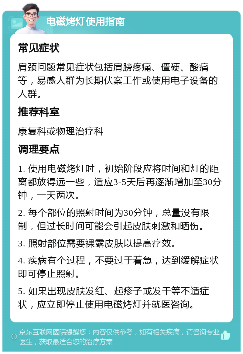 电磁烤灯使用指南 常见症状 肩颈问题常见症状包括肩膀疼痛、僵硬、酸痛等，易感人群为长期伏案工作或使用电子设备的人群。 推荐科室 康复科或物理治疗科 调理要点 1. 使用电磁烤灯时，初始阶段应将时间和灯的距离都放得远一些，适应3-5天后再逐渐增加至30分钟，一天两次。 2. 每个部位的照射时间为30分钟，总量没有限制，但过长时间可能会引起皮肤刺激和晒伤。 3. 照射部位需要裸露皮肤以提高疗效。 4. 疾病有个过程，不要过于着急，达到缓解症状即可停止照射。 5. 如果出现皮肤发红、起疹子或发干等不适症状，应立即停止使用电磁烤灯并就医咨询。