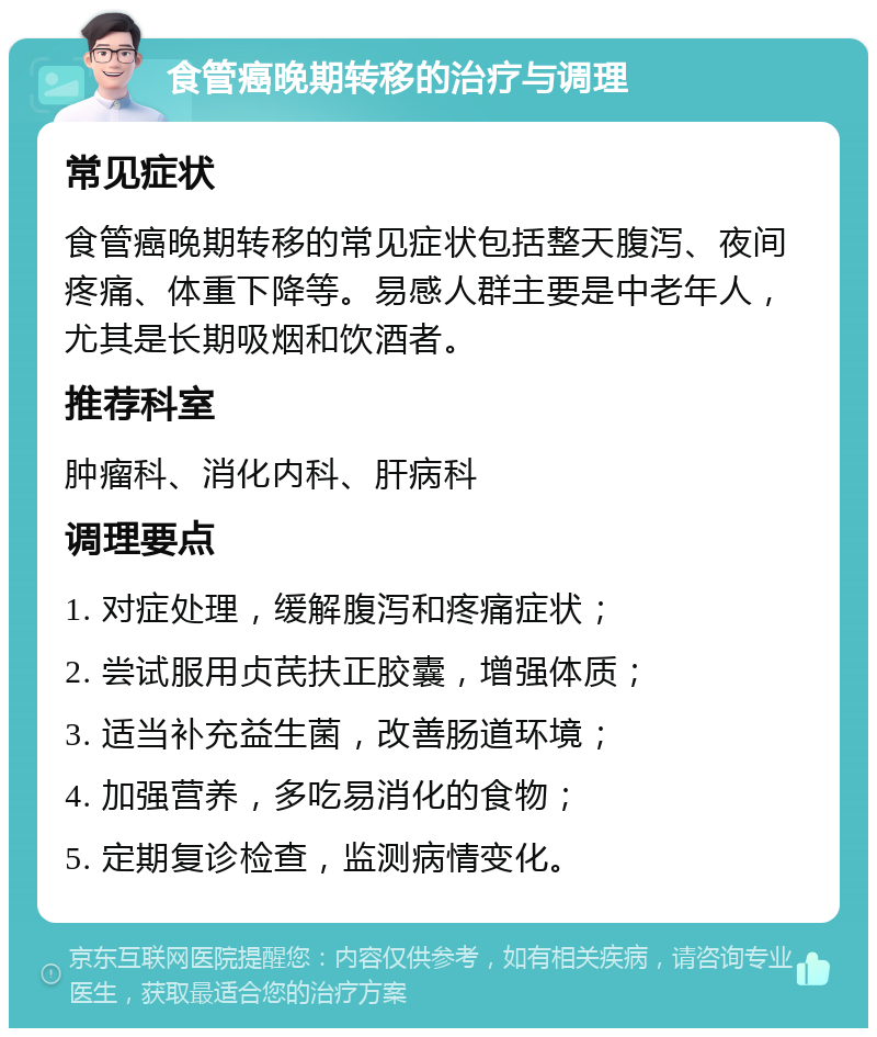 食管癌晚期转移的治疗与调理 常见症状 食管癌晚期转移的常见症状包括整天腹泻、夜间疼痛、体重下降等。易感人群主要是中老年人，尤其是长期吸烟和饮酒者。 推荐科室 肿瘤科、消化内科、肝病科 调理要点 1. 对症处理，缓解腹泻和疼痛症状； 2. 尝试服用贞芪扶正胶囊，增强体质； 3. 适当补充益生菌，改善肠道环境； 4. 加强营养，多吃易消化的食物； 5. 定期复诊检查，监测病情变化。