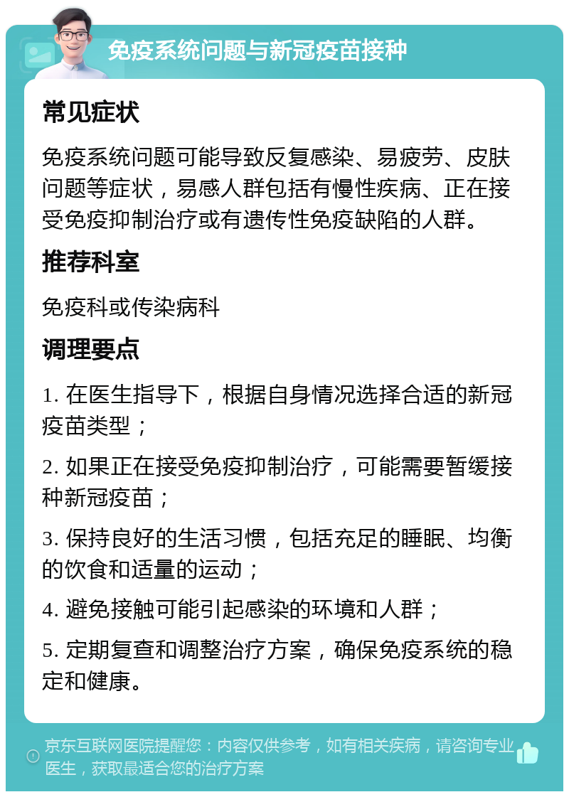 免疫系统问题与新冠疫苗接种 常见症状 免疫系统问题可能导致反复感染、易疲劳、皮肤问题等症状，易感人群包括有慢性疾病、正在接受免疫抑制治疗或有遗传性免疫缺陷的人群。 推荐科室 免疫科或传染病科 调理要点 1. 在医生指导下，根据自身情况选择合适的新冠疫苗类型； 2. 如果正在接受免疫抑制治疗，可能需要暂缓接种新冠疫苗； 3. 保持良好的生活习惯，包括充足的睡眠、均衡的饮食和适量的运动； 4. 避免接触可能引起感染的环境和人群； 5. 定期复查和调整治疗方案，确保免疫系统的稳定和健康。