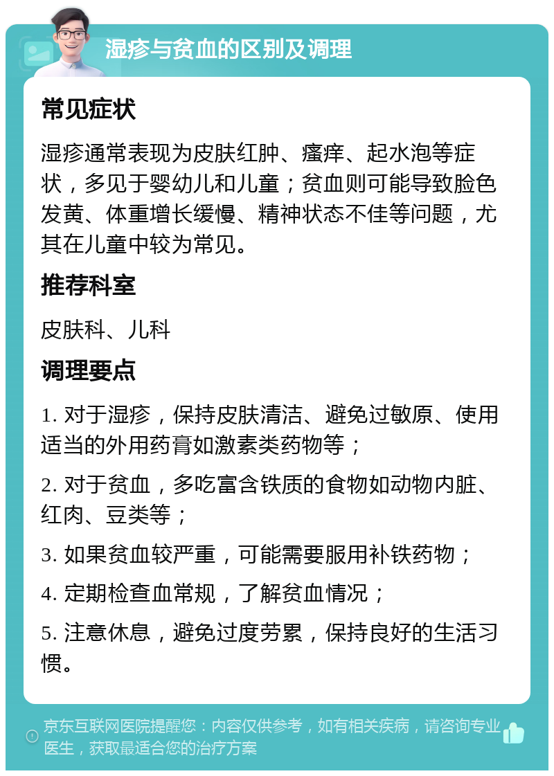 湿疹与贫血的区别及调理 常见症状 湿疹通常表现为皮肤红肿、瘙痒、起水泡等症状，多见于婴幼儿和儿童；贫血则可能导致脸色发黄、体重增长缓慢、精神状态不佳等问题，尤其在儿童中较为常见。 推荐科室 皮肤科、儿科 调理要点 1. 对于湿疹，保持皮肤清洁、避免过敏原、使用适当的外用药膏如激素类药物等； 2. 对于贫血，多吃富含铁质的食物如动物内脏、红肉、豆类等； 3. 如果贫血较严重，可能需要服用补铁药物； 4. 定期检查血常规，了解贫血情况； 5. 注意休息，避免过度劳累，保持良好的生活习惯。