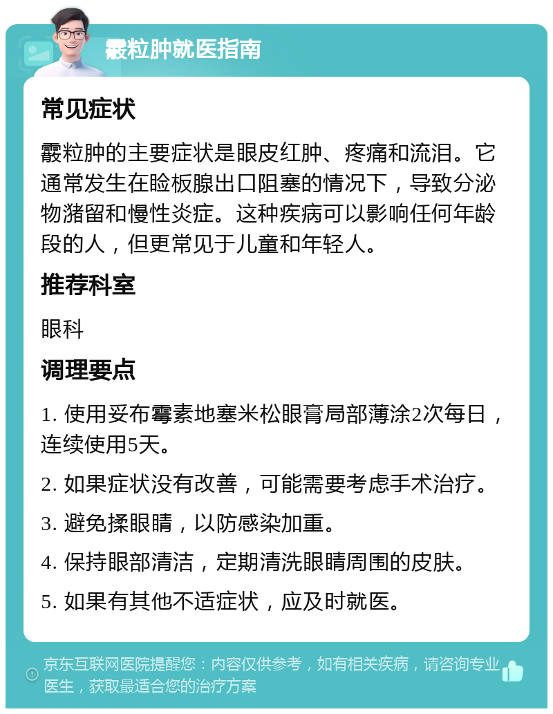 霰粒肿就医指南 常见症状 霰粒肿的主要症状是眼皮红肿、疼痛和流泪。它通常发生在睑板腺出口阻塞的情况下，导致分泌物潴留和慢性炎症。这种疾病可以影响任何年龄段的人，但更常见于儿童和年轻人。 推荐科室 眼科 调理要点 1. 使用妥布霉素地塞米松眼膏局部薄涂2次每日，连续使用5天。 2. 如果症状没有改善，可能需要考虑手术治疗。 3. 避免揉眼睛，以防感染加重。 4. 保持眼部清洁，定期清洗眼睛周围的皮肤。 5. 如果有其他不适症状，应及时就医。