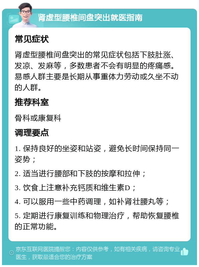 肾虚型腰椎间盘突出就医指南 常见症状 肾虚型腰椎间盘突出的常见症状包括下肢肚涨、发凉、发麻等，多数患者不会有明显的疼痛感。易感人群主要是长期从事重体力劳动或久坐不动的人群。 推荐科室 骨科或康复科 调理要点 1. 保持良好的坐姿和站姿，避免长时间保持同一姿势； 2. 适当进行腰部和下肢的按摩和拉伸； 3. 饮食上注意补充钙质和维生素D； 4. 可以服用一些中药调理，如补肾壮腰丸等； 5. 定期进行康复训练和物理治疗，帮助恢复腰椎的正常功能。