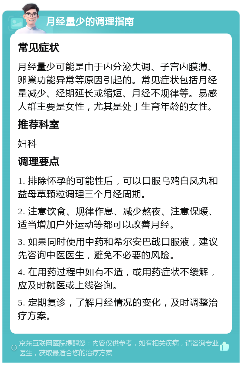 月经量少的调理指南 常见症状 月经量少可能是由于内分泌失调、子宫内膜薄、卵巢功能异常等原因引起的。常见症状包括月经量减少、经期延长或缩短、月经不规律等。易感人群主要是女性，尤其是处于生育年龄的女性。 推荐科室 妇科 调理要点 1. 排除怀孕的可能性后，可以口服乌鸡白凤丸和益母草颗粒调理三个月经周期。 2. 注意饮食、规律作息、减少熬夜、注意保暖、适当增加户外运动等都可以改善月经。 3. 如果同时使用中药和希尔安巴戟口服液，建议先咨询中医医生，避免不必要的风险。 4. 在用药过程中如有不适，或用药症状不缓解，应及时就医或上线咨询。 5. 定期复诊，了解月经情况的变化，及时调整治疗方案。