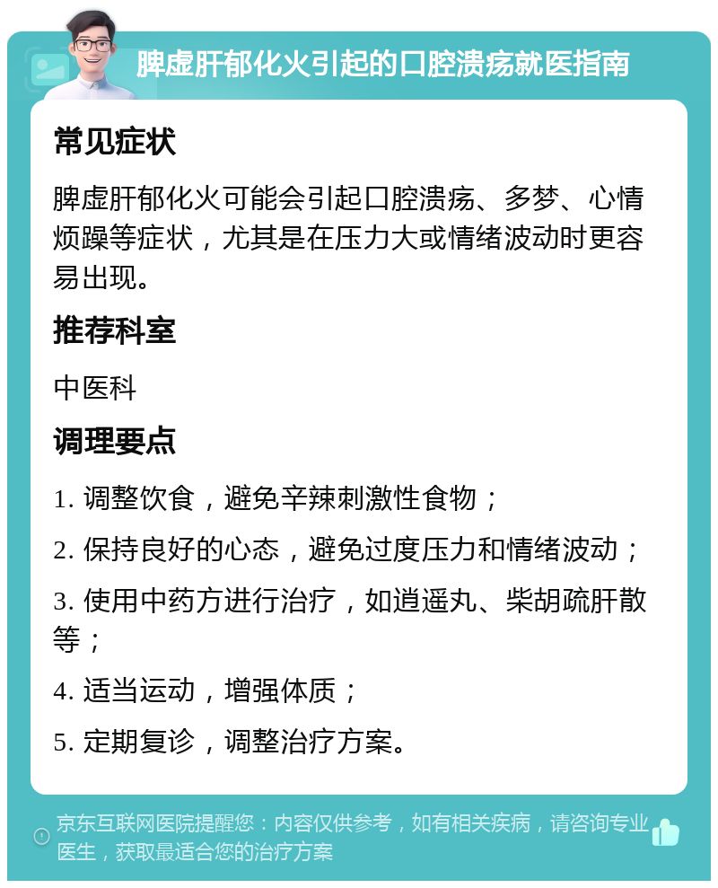 脾虚肝郁化火引起的口腔溃疡就医指南 常见症状 脾虚肝郁化火可能会引起口腔溃疡、多梦、心情烦躁等症状，尤其是在压力大或情绪波动时更容易出现。 推荐科室 中医科 调理要点 1. 调整饮食，避免辛辣刺激性食物； 2. 保持良好的心态，避免过度压力和情绪波动； 3. 使用中药方进行治疗，如逍遥丸、柴胡疏肝散等； 4. 适当运动，增强体质； 5. 定期复诊，调整治疗方案。