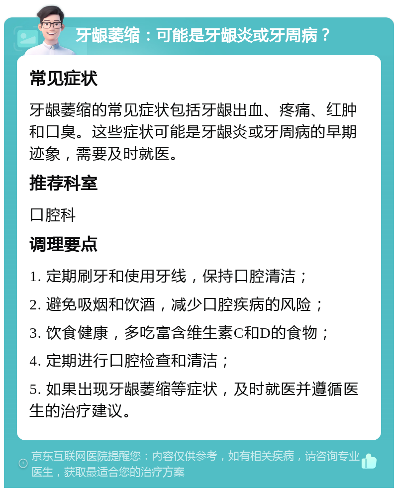 牙龈萎缩：可能是牙龈炎或牙周病？ 常见症状 牙龈萎缩的常见症状包括牙龈出血、疼痛、红肿和口臭。这些症状可能是牙龈炎或牙周病的早期迹象，需要及时就医。 推荐科室 口腔科 调理要点 1. 定期刷牙和使用牙线，保持口腔清洁； 2. 避免吸烟和饮酒，减少口腔疾病的风险； 3. 饮食健康，多吃富含维生素C和D的食物； 4. 定期进行口腔检查和清洁； 5. 如果出现牙龈萎缩等症状，及时就医并遵循医生的治疗建议。