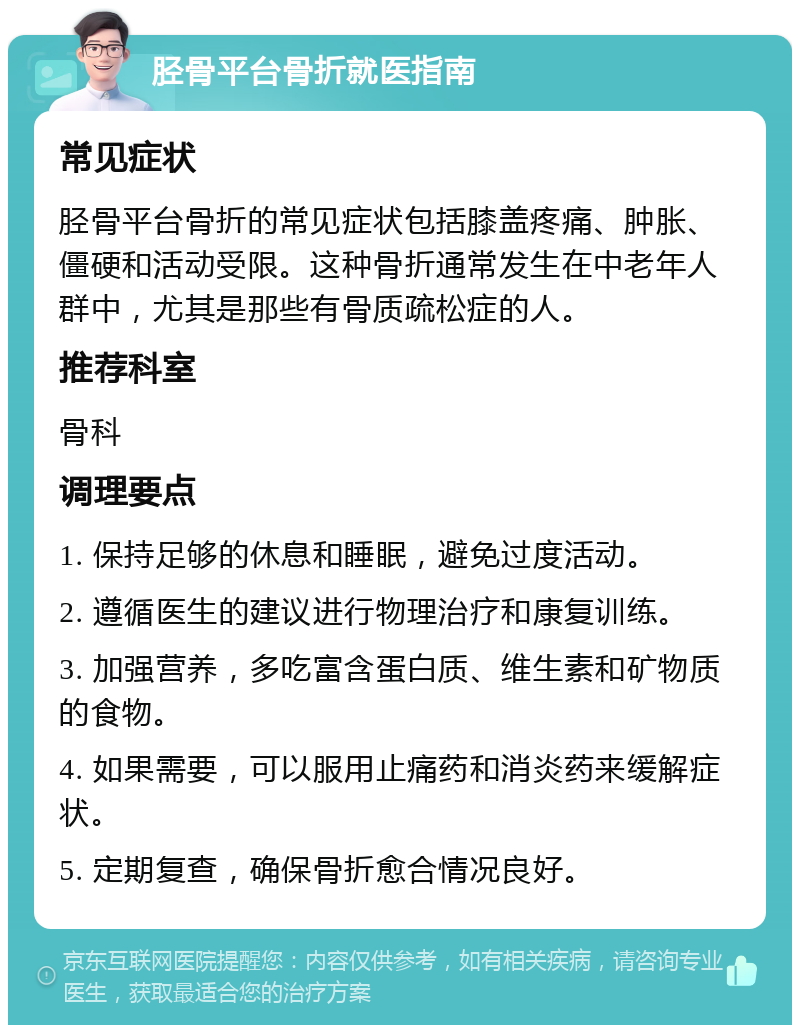 胫骨平台骨折就医指南 常见症状 胫骨平台骨折的常见症状包括膝盖疼痛、肿胀、僵硬和活动受限。这种骨折通常发生在中老年人群中，尤其是那些有骨质疏松症的人。 推荐科室 骨科 调理要点 1. 保持足够的休息和睡眠，避免过度活动。 2. 遵循医生的建议进行物理治疗和康复训练。 3. 加强营养，多吃富含蛋白质、维生素和矿物质的食物。 4. 如果需要，可以服用止痛药和消炎药来缓解症状。 5. 定期复查，确保骨折愈合情况良好。