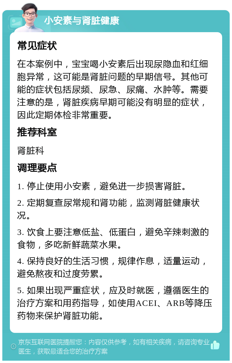 小安素与肾脏健康 常见症状 在本案例中，宝宝喝小安素后出现尿隐血和红细胞异常，这可能是肾脏问题的早期信号。其他可能的症状包括尿频、尿急、尿痛、水肿等。需要注意的是，肾脏疾病早期可能没有明显的症状，因此定期体检非常重要。 推荐科室 肾脏科 调理要点 1. 停止使用小安素，避免进一步损害肾脏。 2. 定期复查尿常规和肾功能，监测肾脏健康状况。 3. 饮食上要注意低盐、低蛋白，避免辛辣刺激的食物，多吃新鲜蔬菜水果。 4. 保持良好的生活习惯，规律作息，适量运动，避免熬夜和过度劳累。 5. 如果出现严重症状，应及时就医，遵循医生的治疗方案和用药指导，如使用ACEI、ARB等降压药物来保护肾脏功能。