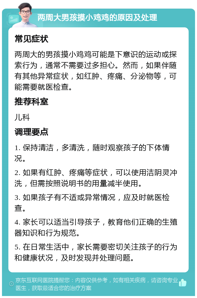 两周大男孩摸小鸡鸡的原因及处理 常见症状 两周大的男孩摸小鸡鸡可能是下意识的运动或探索行为，通常不需要过多担心。然而，如果伴随有其他异常症状，如红肿、疼痛、分泌物等，可能需要就医检查。 推荐科室 儿科 调理要点 1. 保持清洁，多清洗，随时观察孩子的下体情况。 2. 如果有红肿、疼痛等症状，可以使用洁阴灵冲洗，但需按照说明书的用量减半使用。 3. 如果孩子有不适或异常情况，应及时就医检查。 4. 家长可以适当引导孩子，教育他们正确的生殖器知识和行为规范。 5. 在日常生活中，家长需要密切关注孩子的行为和健康状况，及时发现并处理问题。