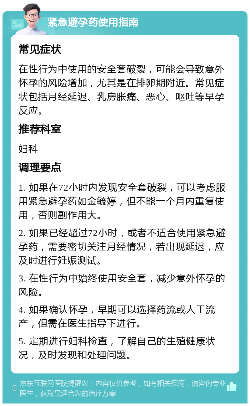 紧急避孕药使用指南 常见症状 在性行为中使用的安全套破裂，可能会导致意外怀孕的风险增加，尤其是在排卵期附近。常见症状包括月经延迟、乳房胀痛、恶心、呕吐等早孕反应。 推荐科室 妇科 调理要点 1. 如果在72小时内发现安全套破裂，可以考虑服用紧急避孕药如金毓婷，但不能一个月内重复使用，否则副作用大。 2. 如果已经超过72小时，或者不适合使用紧急避孕药，需要密切关注月经情况，若出现延迟，应及时进行妊娠测试。 3. 在性行为中始终使用安全套，减少意外怀孕的风险。 4. 如果确认怀孕，早期可以选择药流或人工流产，但需在医生指导下进行。 5. 定期进行妇科检查，了解自己的生殖健康状况，及时发现和处理问题。