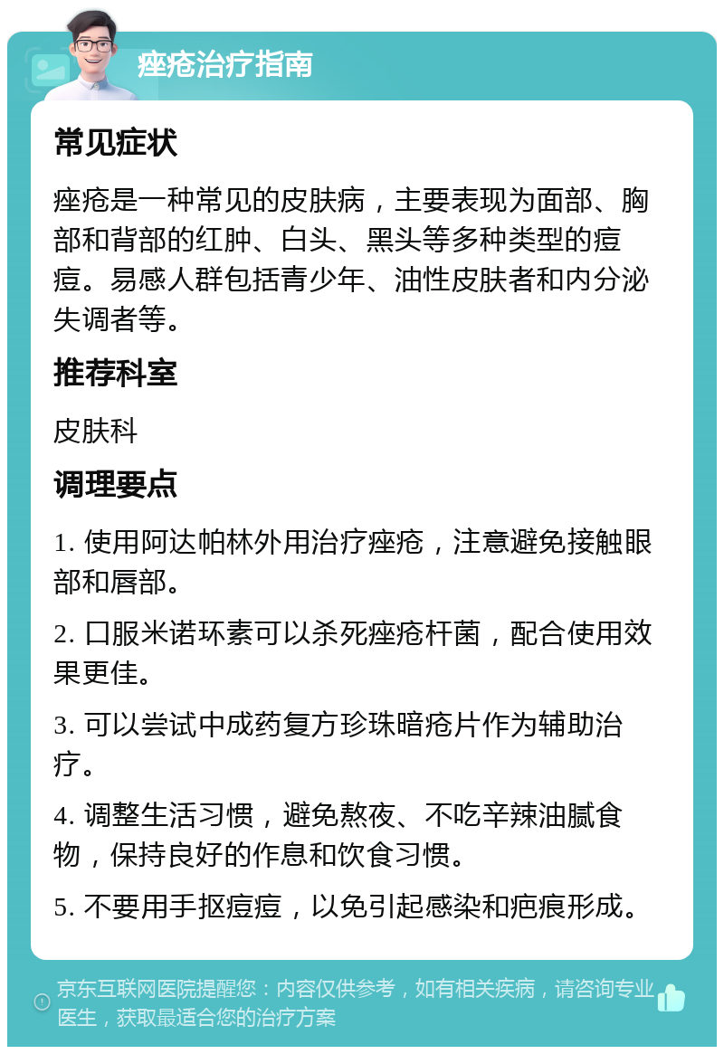 痤疮治疗指南 常见症状 痤疮是一种常见的皮肤病，主要表现为面部、胸部和背部的红肿、白头、黑头等多种类型的痘痘。易感人群包括青少年、油性皮肤者和内分泌失调者等。 推荐科室 皮肤科 调理要点 1. 使用阿达帕林外用治疗痤疮，注意避免接触眼部和唇部。 2. 口服米诺环素可以杀死痤疮杆菌，配合使用效果更佳。 3. 可以尝试中成药复方珍珠暗疮片作为辅助治疗。 4. 调整生活习惯，避免熬夜、不吃辛辣油腻食物，保持良好的作息和饮食习惯。 5. 不要用手抠痘痘，以免引起感染和疤痕形成。