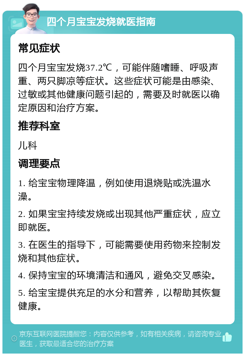 四个月宝宝发烧就医指南 常见症状 四个月宝宝发烧37.2℃，可能伴随嗜睡、呼吸声重、两只脚凉等症状。这些症状可能是由感染、过敏或其他健康问题引起的，需要及时就医以确定原因和治疗方案。 推荐科室 儿科 调理要点 1. 给宝宝物理降温，例如使用退烧贴或洗温水澡。 2. 如果宝宝持续发烧或出现其他严重症状，应立即就医。 3. 在医生的指导下，可能需要使用药物来控制发烧和其他症状。 4. 保持宝宝的环境清洁和通风，避免交叉感染。 5. 给宝宝提供充足的水分和营养，以帮助其恢复健康。