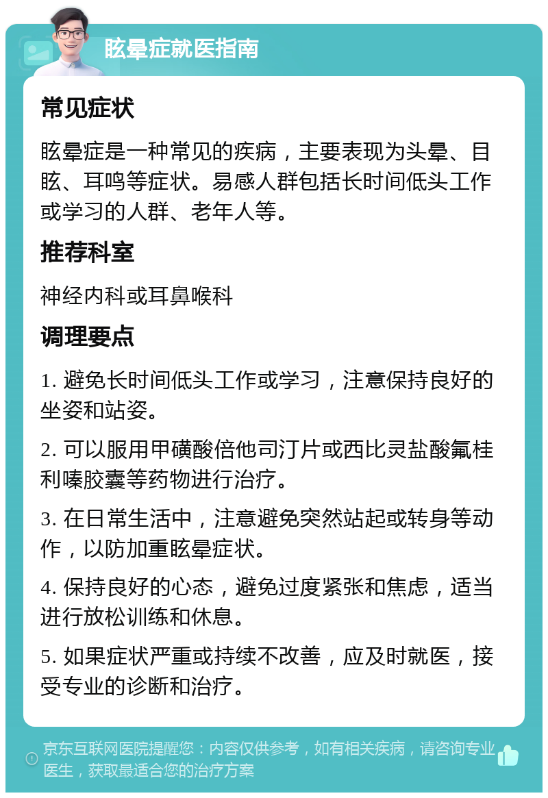 眩晕症就医指南 常见症状 眩晕症是一种常见的疾病，主要表现为头晕、目眩、耳鸣等症状。易感人群包括长时间低头工作或学习的人群、老年人等。 推荐科室 神经内科或耳鼻喉科 调理要点 1. 避免长时间低头工作或学习，注意保持良好的坐姿和站姿。 2. 可以服用甲磺酸倍他司汀片或西比灵盐酸氟桂利嗪胶囊等药物进行治疗。 3. 在日常生活中，注意避免突然站起或转身等动作，以防加重眩晕症状。 4. 保持良好的心态，避免过度紧张和焦虑，适当进行放松训练和休息。 5. 如果症状严重或持续不改善，应及时就医，接受专业的诊断和治疗。