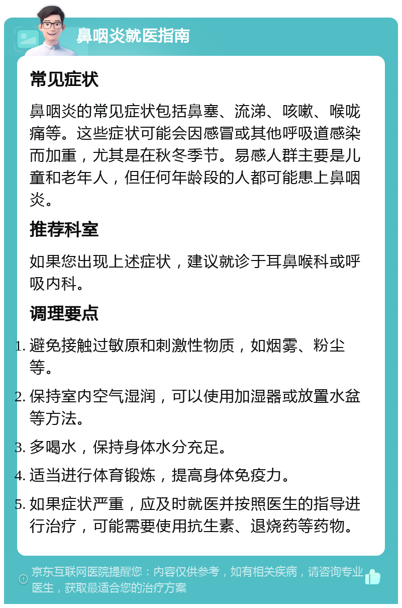 鼻咽炎就医指南 常见症状 鼻咽炎的常见症状包括鼻塞、流涕、咳嗽、喉咙痛等。这些症状可能会因感冒或其他呼吸道感染而加重，尤其是在秋冬季节。易感人群主要是儿童和老年人，但任何年龄段的人都可能患上鼻咽炎。 推荐科室 如果您出现上述症状，建议就诊于耳鼻喉科或呼吸内科。 调理要点 避免接触过敏原和刺激性物质，如烟雾、粉尘等。 保持室内空气湿润，可以使用加湿器或放置水盆等方法。 多喝水，保持身体水分充足。 适当进行体育锻炼，提高身体免疫力。 如果症状严重，应及时就医并按照医生的指导进行治疗，可能需要使用抗生素、退烧药等药物。