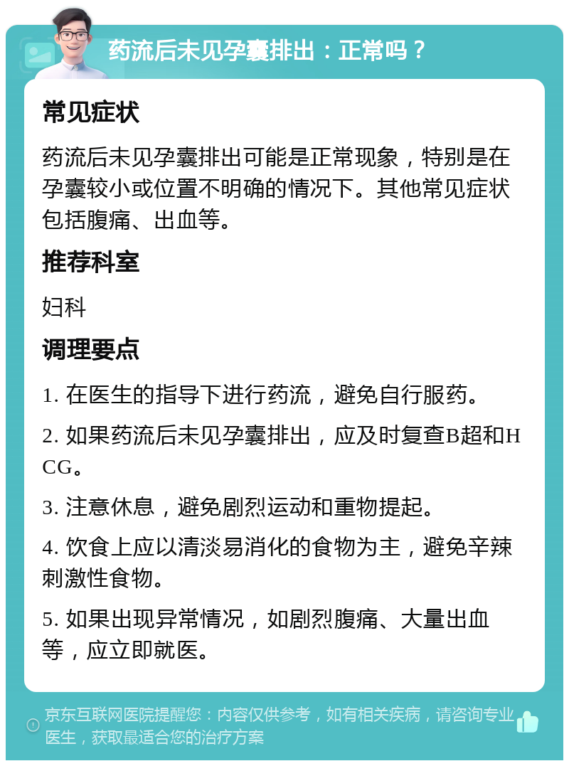 药流后未见孕囊排出：正常吗？ 常见症状 药流后未见孕囊排出可能是正常现象，特别是在孕囊较小或位置不明确的情况下。其他常见症状包括腹痛、出血等。 推荐科室 妇科 调理要点 1. 在医生的指导下进行药流，避免自行服药。 2. 如果药流后未见孕囊排出，应及时复查B超和HCG。 3. 注意休息，避免剧烈运动和重物提起。 4. 饮食上应以清淡易消化的食物为主，避免辛辣刺激性食物。 5. 如果出现异常情况，如剧烈腹痛、大量出血等，应立即就医。