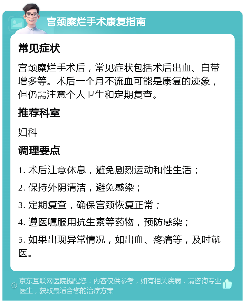 宫颈糜烂手术康复指南 常见症状 宫颈糜烂手术后，常见症状包括术后出血、白带增多等。术后一个月不流血可能是康复的迹象，但仍需注意个人卫生和定期复查。 推荐科室 妇科 调理要点 1. 术后注意休息，避免剧烈运动和性生活； 2. 保持外阴清洁，避免感染； 3. 定期复查，确保宫颈恢复正常； 4. 遵医嘱服用抗生素等药物，预防感染； 5. 如果出现异常情况，如出血、疼痛等，及时就医。