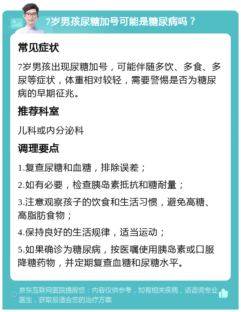 7岁男孩尿糖加号可能是糖尿病吗？ 常见症状 7岁男孩出现尿糖加号，可能伴随多饮、多食、多尿等症状，体重相对较轻，需要警惕是否为糖尿病的早期征兆。 推荐科室 儿科或内分泌科 调理要点 1.复查尿糖和血糖，排除误差； 2.如有必要，检查胰岛素抵抗和糖耐量； 3.注意观察孩子的饮食和生活习惯，避免高糖、高脂肪食物； 4.保持良好的生活规律，适当运动； 5.如果确诊为糖尿病，按医嘱使用胰岛素或口服降糖药物，并定期复查血糖和尿糖水平。