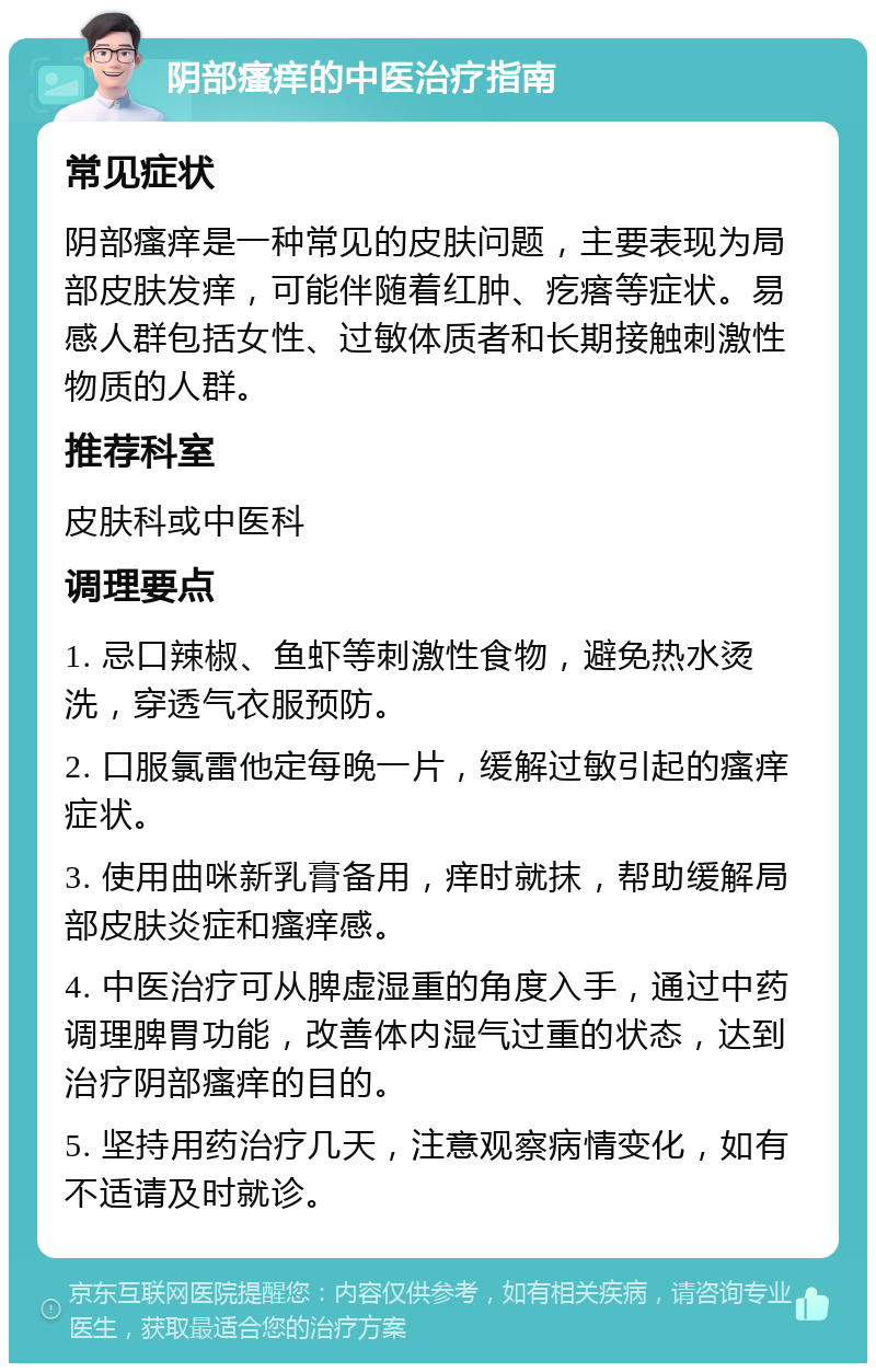 阴部瘙痒的中医治疗指南 常见症状 阴部瘙痒是一种常见的皮肤问题，主要表现为局部皮肤发痒，可能伴随着红肿、疙瘩等症状。易感人群包括女性、过敏体质者和长期接触刺激性物质的人群。 推荐科室 皮肤科或中医科 调理要点 1. 忌口辣椒、鱼虾等刺激性食物，避免热水烫洗，穿透气衣服预防。 2. 口服氯雷他定每晚一片，缓解过敏引起的瘙痒症状。 3. 使用曲咪新乳膏备用，痒时就抹，帮助缓解局部皮肤炎症和瘙痒感。 4. 中医治疗可从脾虚湿重的角度入手，通过中药调理脾胃功能，改善体内湿气过重的状态，达到治疗阴部瘙痒的目的。 5. 坚持用药治疗几天，注意观察病情变化，如有不适请及时就诊。