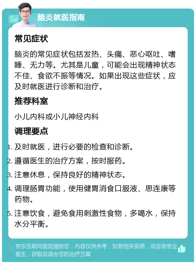 脑炎就医指南 常见症状 脑炎的常见症状包括发热、头痛、恶心呕吐、嗜睡、无力等。尤其是儿童，可能会出现精神状态不佳、食欲不振等情况。如果出现这些症状，应及时就医进行诊断和治疗。 推荐科室 小儿内科或小儿神经内科 调理要点 及时就医，进行必要的检查和诊断。 遵循医生的治疗方案，按时服药。 注意休息，保持良好的精神状态。 调理肠胃功能，使用健胃消食口服液、思连康等药物。 注意饮食，避免食用刺激性食物，多喝水，保持水分平衡。