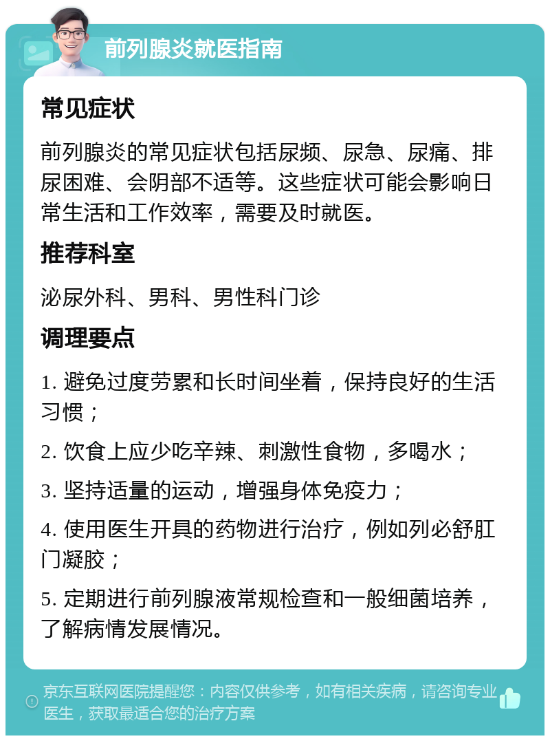 前列腺炎就医指南 常见症状 前列腺炎的常见症状包括尿频、尿急、尿痛、排尿困难、会阴部不适等。这些症状可能会影响日常生活和工作效率，需要及时就医。 推荐科室 泌尿外科、男科、男性科门诊 调理要点 1. 避免过度劳累和长时间坐着，保持良好的生活习惯； 2. 饮食上应少吃辛辣、刺激性食物，多喝水； 3. 坚持适量的运动，增强身体免疫力； 4. 使用医生开具的药物进行治疗，例如列必舒肛门凝胶； 5. 定期进行前列腺液常规检查和一般细菌培养，了解病情发展情况。