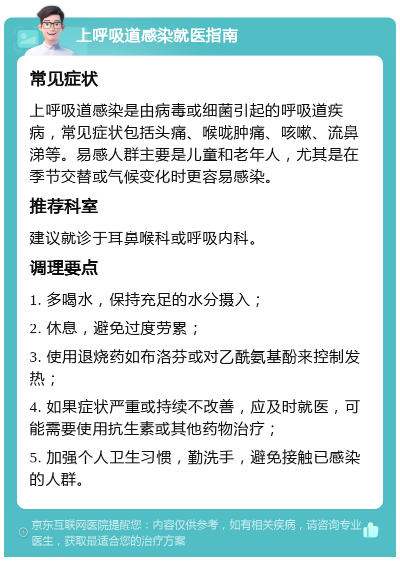 上呼吸道感染就医指南 常见症状 上呼吸道感染是由病毒或细菌引起的呼吸道疾病，常见症状包括头痛、喉咙肿痛、咳嗽、流鼻涕等。易感人群主要是儿童和老年人，尤其是在季节交替或气候变化时更容易感染。 推荐科室 建议就诊于耳鼻喉科或呼吸内科。 调理要点 1. 多喝水，保持充足的水分摄入； 2. 休息，避免过度劳累； 3. 使用退烧药如布洛芬或对乙酰氨基酚来控制发热； 4. 如果症状严重或持续不改善，应及时就医，可能需要使用抗生素或其他药物治疗； 5. 加强个人卫生习惯，勤洗手，避免接触已感染的人群。