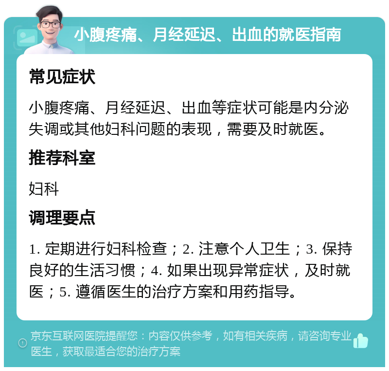 小腹疼痛、月经延迟、出血的就医指南 常见症状 小腹疼痛、月经延迟、出血等症状可能是内分泌失调或其他妇科问题的表现，需要及时就医。 推荐科室 妇科 调理要点 1. 定期进行妇科检查；2. 注意个人卫生；3. 保持良好的生活习惯；4. 如果出现异常症状，及时就医；5. 遵循医生的治疗方案和用药指导。