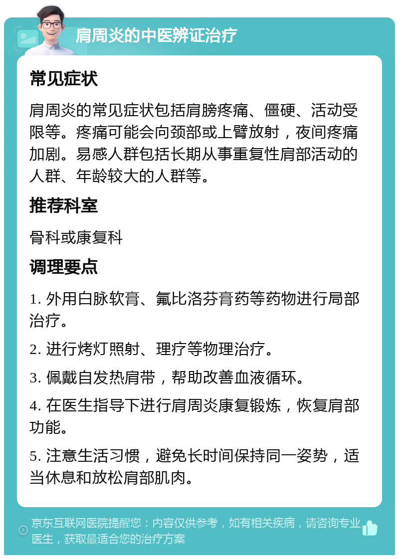 肩周炎的中医辨证治疗 常见症状 肩周炎的常见症状包括肩膀疼痛、僵硬、活动受限等。疼痛可能会向颈部或上臂放射，夜间疼痛加剧。易感人群包括长期从事重复性肩部活动的人群、年龄较大的人群等。 推荐科室 骨科或康复科 调理要点 1. 外用白脉软膏、氟比洛芬膏药等药物进行局部治疗。 2. 进行烤灯照射、理疗等物理治疗。 3. 佩戴自发热肩带，帮助改善血液循环。 4. 在医生指导下进行肩周炎康复锻炼，恢复肩部功能。 5. 注意生活习惯，避免长时间保持同一姿势，适当休息和放松肩部肌肉。