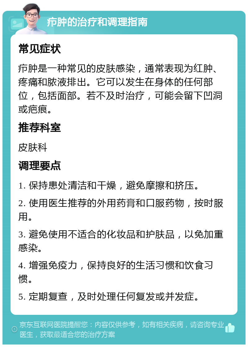 疖肿的治疗和调理指南 常见症状 疖肿是一种常见的皮肤感染，通常表现为红肿、疼痛和脓液排出。它可以发生在身体的任何部位，包括面部。若不及时治疗，可能会留下凹洞或疤痕。 推荐科室 皮肤科 调理要点 1. 保持患处清洁和干燥，避免摩擦和挤压。 2. 使用医生推荐的外用药膏和口服药物，按时服用。 3. 避免使用不适合的化妆品和护肤品，以免加重感染。 4. 增强免疫力，保持良好的生活习惯和饮食习惯。 5. 定期复查，及时处理任何复发或并发症。