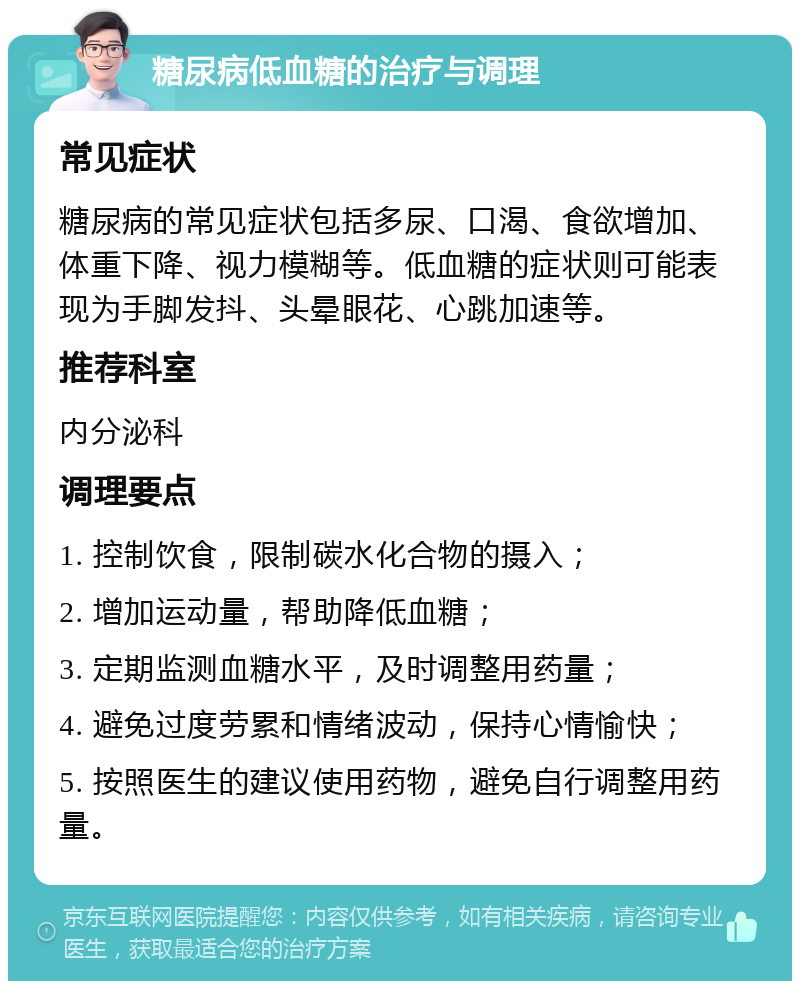 糖尿病低血糖的治疗与调理 常见症状 糖尿病的常见症状包括多尿、口渴、食欲增加、体重下降、视力模糊等。低血糖的症状则可能表现为手脚发抖、头晕眼花、心跳加速等。 推荐科室 内分泌科 调理要点 1. 控制饮食，限制碳水化合物的摄入； 2. 增加运动量，帮助降低血糖； 3. 定期监测血糖水平，及时调整用药量； 4. 避免过度劳累和情绪波动，保持心情愉快； 5. 按照医生的建议使用药物，避免自行调整用药量。