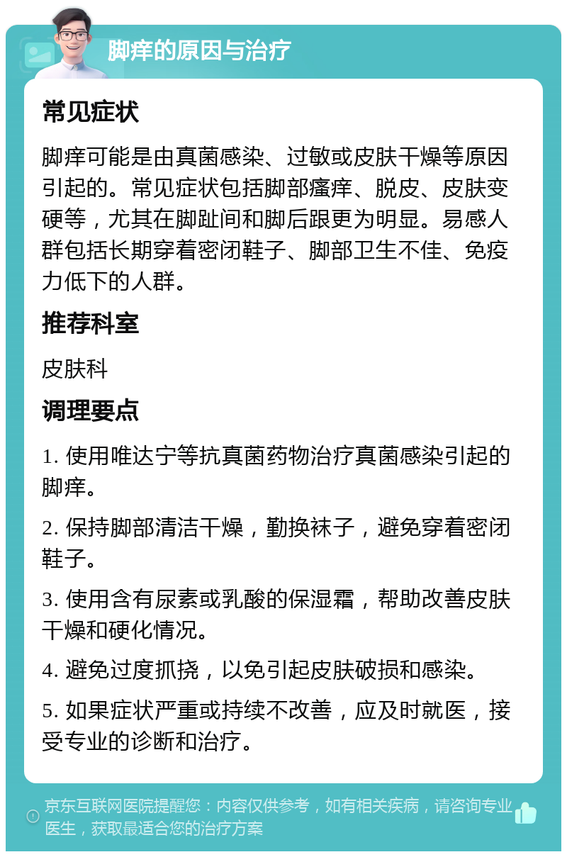 脚痒的原因与治疗 常见症状 脚痒可能是由真菌感染、过敏或皮肤干燥等原因引起的。常见症状包括脚部瘙痒、脱皮、皮肤变硬等，尤其在脚趾间和脚后跟更为明显。易感人群包括长期穿着密闭鞋子、脚部卫生不佳、免疫力低下的人群。 推荐科室 皮肤科 调理要点 1. 使用唯达宁等抗真菌药物治疗真菌感染引起的脚痒。 2. 保持脚部清洁干燥，勤换袜子，避免穿着密闭鞋子。 3. 使用含有尿素或乳酸的保湿霜，帮助改善皮肤干燥和硬化情况。 4. 避免过度抓挠，以免引起皮肤破损和感染。 5. 如果症状严重或持续不改善，应及时就医，接受专业的诊断和治疗。