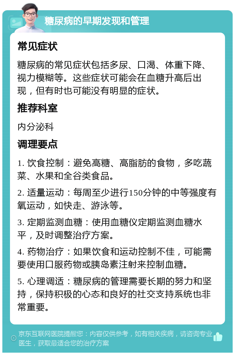 糖尿病的早期发现和管理 常见症状 糖尿病的常见症状包括多尿、口渴、体重下降、视力模糊等。这些症状可能会在血糖升高后出现，但有时也可能没有明显的症状。 推荐科室 内分泌科 调理要点 1. 饮食控制：避免高糖、高脂肪的食物，多吃蔬菜、水果和全谷类食品。 2. 适量运动：每周至少进行150分钟的中等强度有氧运动，如快走、游泳等。 3. 定期监测血糖：使用血糖仪定期监测血糖水平，及时调整治疗方案。 4. 药物治疗：如果饮食和运动控制不佳，可能需要使用口服药物或胰岛素注射来控制血糖。 5. 心理调适：糖尿病的管理需要长期的努力和坚持，保持积极的心态和良好的社交支持系统也非常重要。