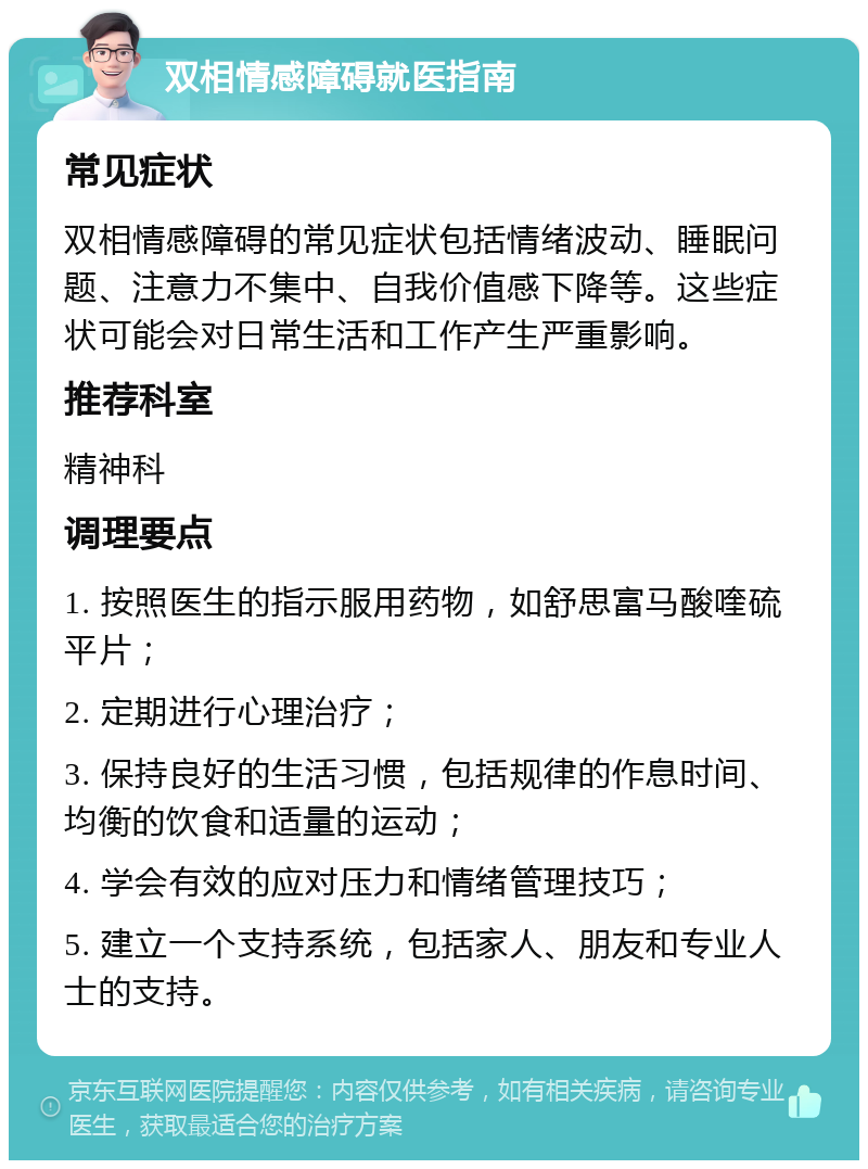 双相情感障碍就医指南 常见症状 双相情感障碍的常见症状包括情绪波动、睡眠问题、注意力不集中、自我价值感下降等。这些症状可能会对日常生活和工作产生严重影响。 推荐科室 精神科 调理要点 1. 按照医生的指示服用药物，如舒思富马酸喹硫平片； 2. 定期进行心理治疗； 3. 保持良好的生活习惯，包括规律的作息时间、均衡的饮食和适量的运动； 4. 学会有效的应对压力和情绪管理技巧； 5. 建立一个支持系统，包括家人、朋友和专业人士的支持。