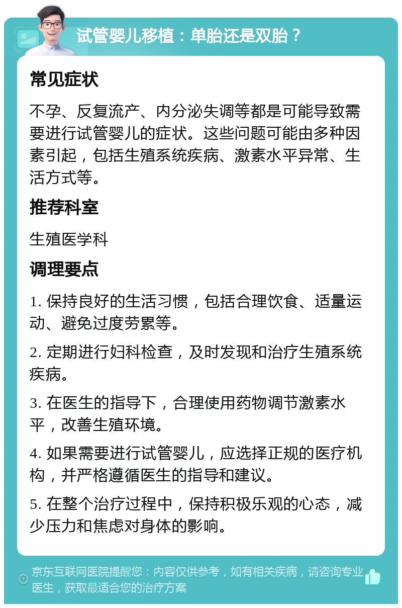 试管婴儿移植：单胎还是双胎？ 常见症状 不孕、反复流产、内分泌失调等都是可能导致需要进行试管婴儿的症状。这些问题可能由多种因素引起，包括生殖系统疾病、激素水平异常、生活方式等。 推荐科室 生殖医学科 调理要点 1. 保持良好的生活习惯，包括合理饮食、适量运动、避免过度劳累等。 2. 定期进行妇科检查，及时发现和治疗生殖系统疾病。 3. 在医生的指导下，合理使用药物调节激素水平，改善生殖环境。 4. 如果需要进行试管婴儿，应选择正规的医疗机构，并严格遵循医生的指导和建议。 5. 在整个治疗过程中，保持积极乐观的心态，减少压力和焦虑对身体的影响。