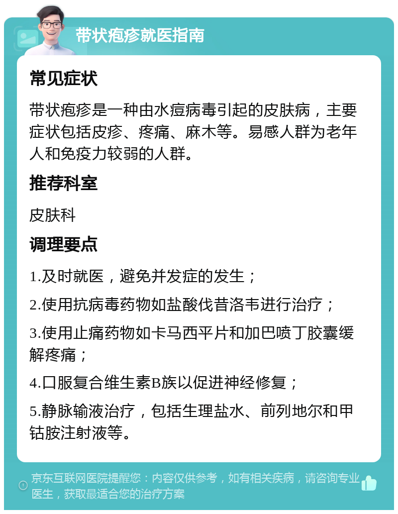 带状疱疹就医指南 常见症状 带状疱疹是一种由水痘病毒引起的皮肤病，主要症状包括皮疹、疼痛、麻木等。易感人群为老年人和免疫力较弱的人群。 推荐科室 皮肤科 调理要点 1.及时就医，避免并发症的发生； 2.使用抗病毒药物如盐酸伐昔洛韦进行治疗； 3.使用止痛药物如卡马西平片和加巴喷丁胶囊缓解疼痛； 4.口服复合维生素B族以促进神经修复； 5.静脉输液治疗，包括生理盐水、前列地尔和甲钴胺注射液等。