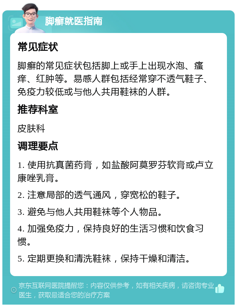 脚癣就医指南 常见症状 脚癣的常见症状包括脚上或手上出现水泡、瘙痒、红肿等。易感人群包括经常穿不透气鞋子、免疫力较低或与他人共用鞋袜的人群。 推荐科室 皮肤科 调理要点 1. 使用抗真菌药膏，如盐酸阿莫罗芬软膏或卢立康唑乳膏。 2. 注意局部的透气通风，穿宽松的鞋子。 3. 避免与他人共用鞋袜等个人物品。 4. 加强免疫力，保持良好的生活习惯和饮食习惯。 5. 定期更换和清洗鞋袜，保持干燥和清洁。