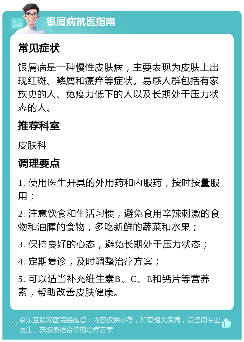 银屑病就医指南 常见症状 银屑病是一种慢性皮肤病，主要表现为皮肤上出现红斑、鳞屑和瘙痒等症状。易感人群包括有家族史的人、免疫力低下的人以及长期处于压力状态的人。 推荐科室 皮肤科 调理要点 1. 使用医生开具的外用药和内服药，按时按量服用； 2. 注意饮食和生活习惯，避免食用辛辣刺激的食物和油腪的食物，多吃新鲜的蔬菜和水果； 3. 保持良好的心态，避免长期处于压力状态； 4. 定期复诊，及时调整治疗方案； 5. 可以适当补充维生素B、C、E和钙片等营养素，帮助改善皮肤健康。