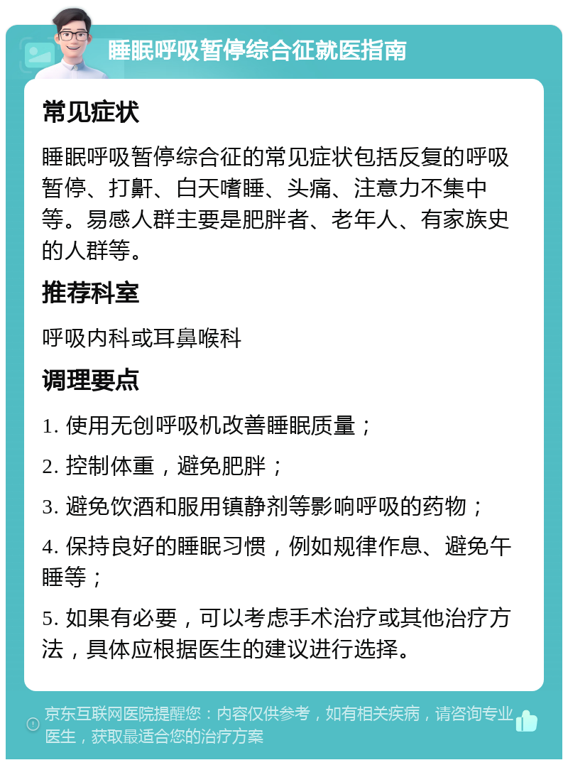 睡眠呼吸暂停综合征就医指南 常见症状 睡眠呼吸暂停综合征的常见症状包括反复的呼吸暂停、打鼾、白天嗜睡、头痛、注意力不集中等。易感人群主要是肥胖者、老年人、有家族史的人群等。 推荐科室 呼吸内科或耳鼻喉科 调理要点 1. 使用无创呼吸机改善睡眠质量； 2. 控制体重，避免肥胖； 3. 避免饮酒和服用镇静剂等影响呼吸的药物； 4. 保持良好的睡眠习惯，例如规律作息、避免午睡等； 5. 如果有必要，可以考虑手术治疗或其他治疗方法，具体应根据医生的建议进行选择。