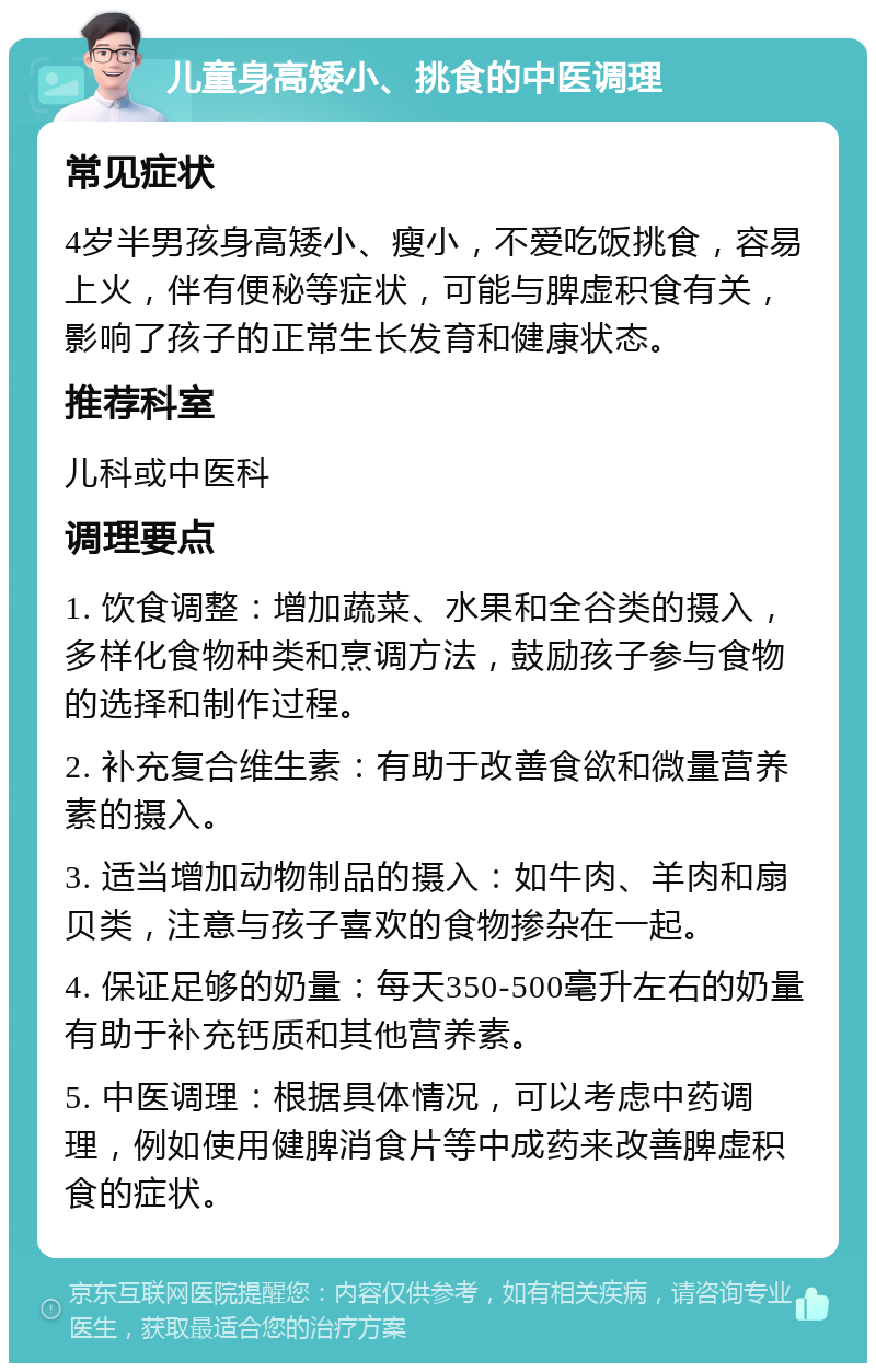 儿童身高矮小、挑食的中医调理 常见症状 4岁半男孩身高矮小、瘦小，不爱吃饭挑食，容易上火，伴有便秘等症状，可能与脾虚积食有关，影响了孩子的正常生长发育和健康状态。 推荐科室 儿科或中医科 调理要点 1. 饮食调整：增加蔬菜、水果和全谷类的摄入，多样化食物种类和烹调方法，鼓励孩子参与食物的选择和制作过程。 2. 补充复合维生素：有助于改善食欲和微量营养素的摄入。 3. 适当增加动物制品的摄入：如牛肉、羊肉和扇贝类，注意与孩子喜欢的食物掺杂在一起。 4. 保证足够的奶量：每天350-500毫升左右的奶量有助于补充钙质和其他营养素。 5. 中医调理：根据具体情况，可以考虑中药调理，例如使用健脾消食片等中成药来改善脾虚积食的症状。