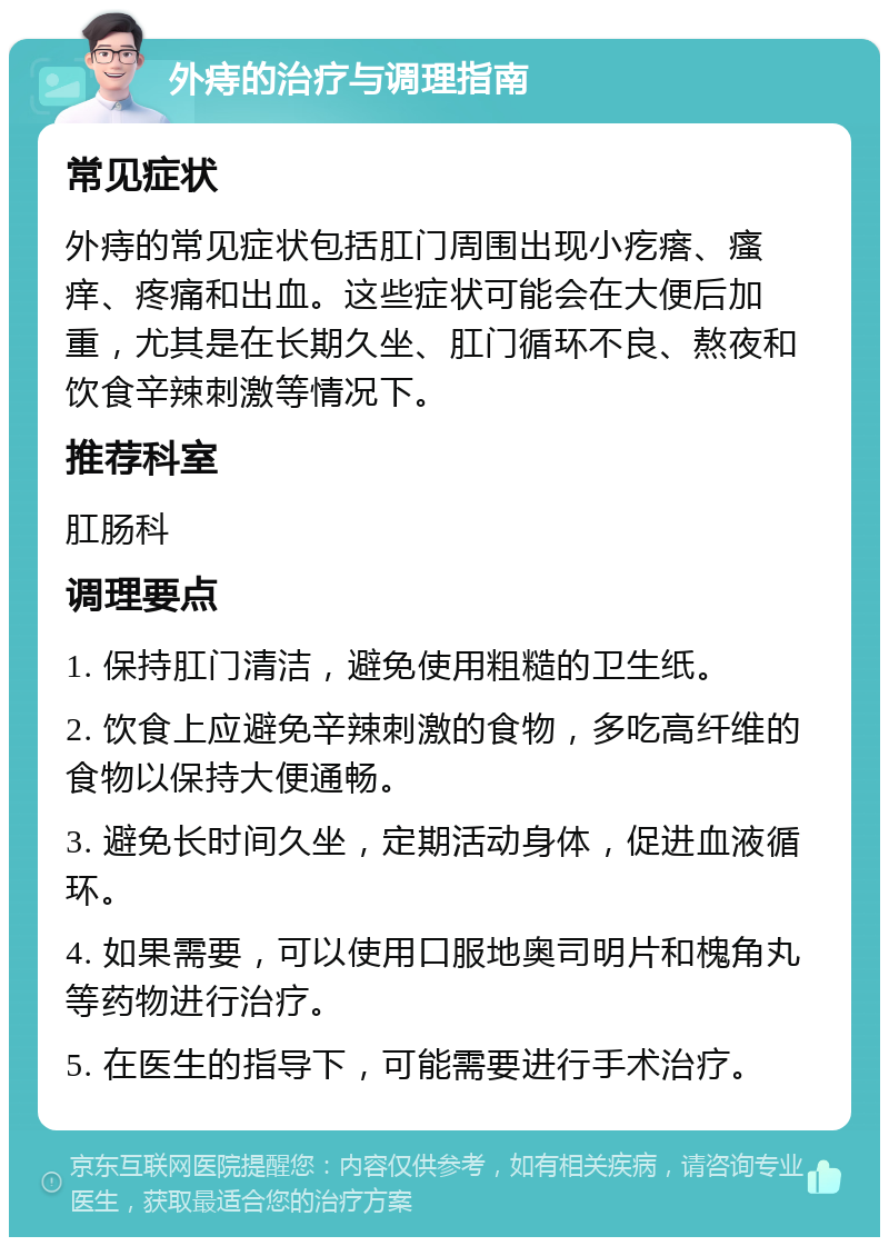 外痔的治疗与调理指南 常见症状 外痔的常见症状包括肛门周围出现小疙瘩、瘙痒、疼痛和出血。这些症状可能会在大便后加重，尤其是在长期久坐、肛门循环不良、熬夜和饮食辛辣刺激等情况下。 推荐科室 肛肠科 调理要点 1. 保持肛门清洁，避免使用粗糙的卫生纸。 2. 饮食上应避免辛辣刺激的食物，多吃高纤维的食物以保持大便通畅。 3. 避免长时间久坐，定期活动身体，促进血液循环。 4. 如果需要，可以使用口服地奥司明片和槐角丸等药物进行治疗。 5. 在医生的指导下，可能需要进行手术治疗。