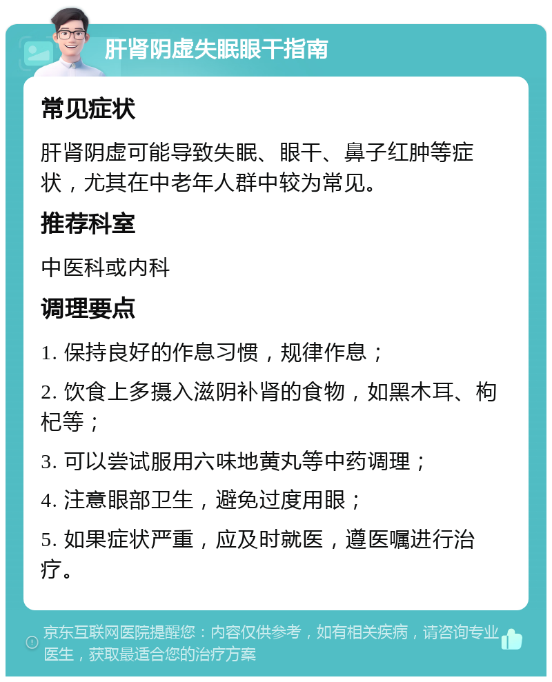 肝肾阴虚失眠眼干指南 常见症状 肝肾阴虚可能导致失眠、眼干、鼻子红肿等症状，尤其在中老年人群中较为常见。 推荐科室 中医科或内科 调理要点 1. 保持良好的作息习惯，规律作息； 2. 饮食上多摄入滋阴补肾的食物，如黑木耳、枸杞等； 3. 可以尝试服用六味地黄丸等中药调理； 4. 注意眼部卫生，避免过度用眼； 5. 如果症状严重，应及时就医，遵医嘱进行治疗。