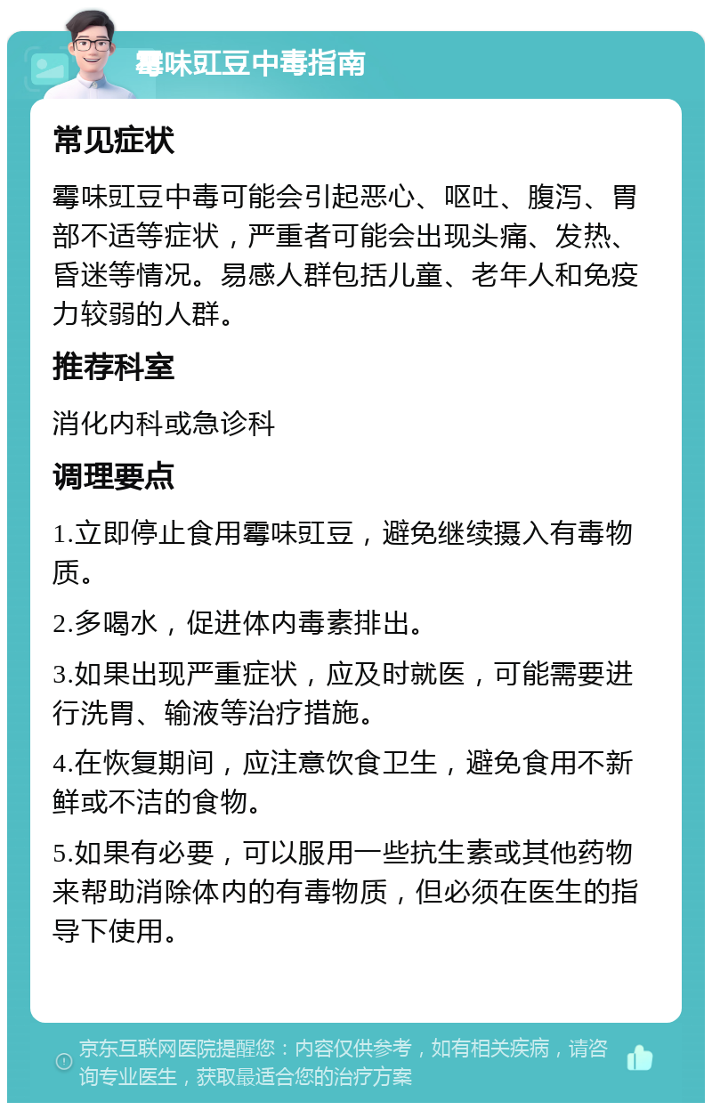 霉味豇豆中毒指南 常见症状 霉味豇豆中毒可能会引起恶心、呕吐、腹泻、胃部不适等症状，严重者可能会出现头痛、发热、昏迷等情况。易感人群包括儿童、老年人和免疫力较弱的人群。 推荐科室 消化内科或急诊科 调理要点 1.立即停止食用霉味豇豆，避免继续摄入有毒物质。 2.多喝水，促进体内毒素排出。 3.如果出现严重症状，应及时就医，可能需要进行洗胃、输液等治疗措施。 4.在恢复期间，应注意饮食卫生，避免食用不新鲜或不洁的食物。 5.如果有必要，可以服用一些抗生素或其他药物来帮助消除体内的有毒物质，但必须在医生的指导下使用。