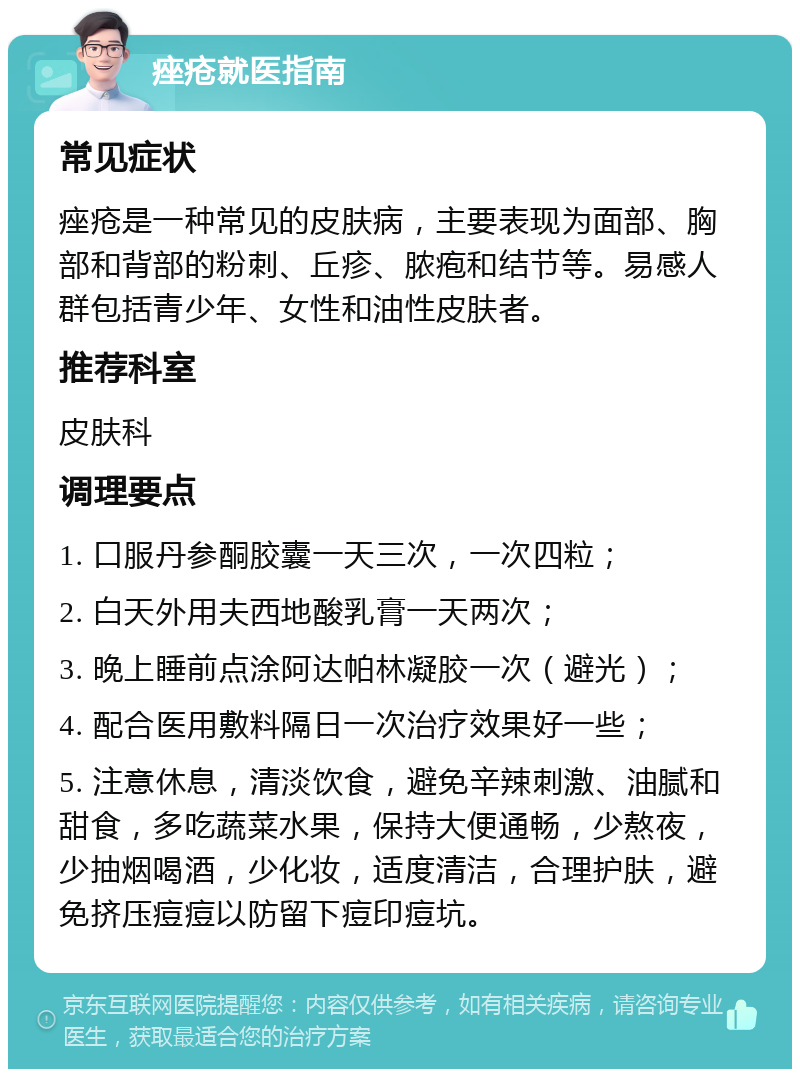 痤疮就医指南 常见症状 痤疮是一种常见的皮肤病，主要表现为面部、胸部和背部的粉刺、丘疹、脓疱和结节等。易感人群包括青少年、女性和油性皮肤者。 推荐科室 皮肤科 调理要点 1. 口服丹参酮胶囊一天三次，一次四粒； 2. 白天外用夫西地酸乳膏一天两次； 3. 晚上睡前点涂阿达帕林凝胶一次（避光）； 4. 配合医用敷料隔日一次治疗效果好一些； 5. 注意休息，清淡饮食，避免辛辣刺激、油腻和甜食，多吃蔬菜水果，保持大便通畅，少熬夜，少抽烟喝酒，少化妆，适度清洁，合理护肤，避免挤压痘痘以防留下痘印痘坑。