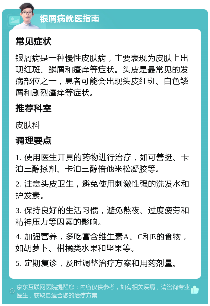 银屑病就医指南 常见症状 银屑病是一种慢性皮肤病，主要表现为皮肤上出现红斑、鳞屑和瘙痒等症状。头皮是最常见的发病部位之一，患者可能会出现头皮红斑、白色鳞屑和剧烈瘙痒等症状。 推荐科室 皮肤科 调理要点 1. 使用医生开具的药物进行治疗，如可善挺、卡泊三醇搽剂、卡泊三醇倍他米松凝胶等。 2. 注意头皮卫生，避免使用刺激性强的洗发水和护发素。 3. 保持良好的生活习惯，避免熬夜、过度疲劳和精神压力等因素的影响。 4. 加强营养，多吃富含维生素A、C和E的食物，如胡萝卜、柑橘类水果和坚果等。 5. 定期复诊，及时调整治疗方案和用药剂量。