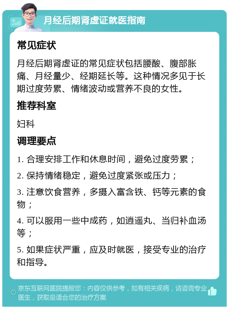 月经后期肾虚证就医指南 常见症状 月经后期肾虚证的常见症状包括腰酸、腹部胀痛、月经量少、经期延长等。这种情况多见于长期过度劳累、情绪波动或营养不良的女性。 推荐科室 妇科 调理要点 1. 合理安排工作和休息时间，避免过度劳累； 2. 保持情绪稳定，避免过度紧张或压力； 3. 注意饮食营养，多摄入富含铁、钙等元素的食物； 4. 可以服用一些中成药，如逍遥丸、当归补血汤等； 5. 如果症状严重，应及时就医，接受专业的治疗和指导。