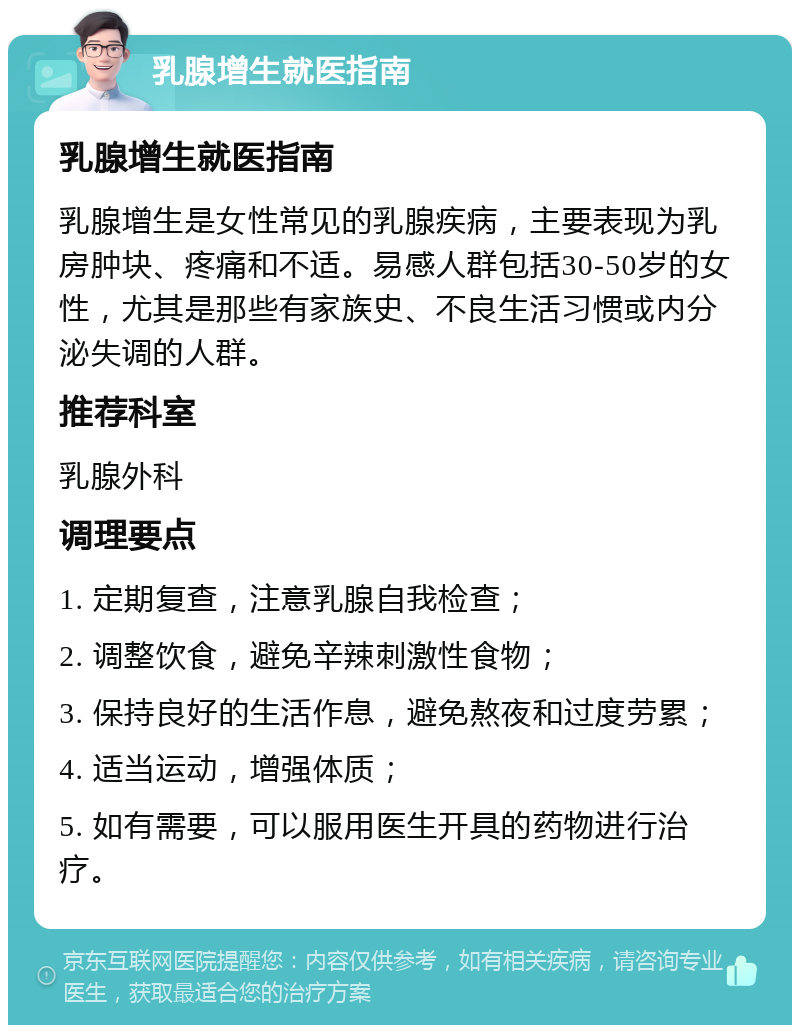 乳腺增生就医指南 乳腺增生就医指南 乳腺增生是女性常见的乳腺疾病，主要表现为乳房肿块、疼痛和不适。易感人群包括30-50岁的女性，尤其是那些有家族史、不良生活习惯或内分泌失调的人群。 推荐科室 乳腺外科 调理要点 1. 定期复查，注意乳腺自我检查； 2. 调整饮食，避免辛辣刺激性食物； 3. 保持良好的生活作息，避免熬夜和过度劳累； 4. 适当运动，增强体质； 5. 如有需要，可以服用医生开具的药物进行治疗。