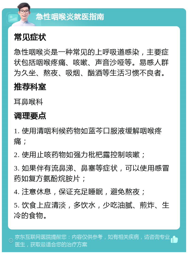 急性咽喉炎就医指南 常见症状 急性咽喉炎是一种常见的上呼吸道感染，主要症状包括咽喉疼痛、咳嗽、声音沙哑等。易感人群为久坐、熬夜、吸烟、酗酒等生活习惯不良者。 推荐科室 耳鼻喉科 调理要点 1. 使用清咽利候药物如蓝芩口服液缓解咽喉疼痛； 2. 使用止咳药物如强力枇杷露控制咳嗽； 3. 如果伴有流鼻涕、鼻塞等症状，可以使用感冒药如复方氨酚烷胺片； 4. 注意休息，保证充足睡眠，避免熬夜； 5. 饮食上应清淡，多饮水，少吃油腻、煎炸、生冷的食物。